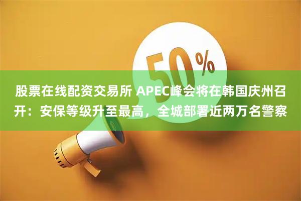 股票在线配资交易所 APEC峰会将在韩国庆州召开：安保等级升至最高，全城部署近两万名警察