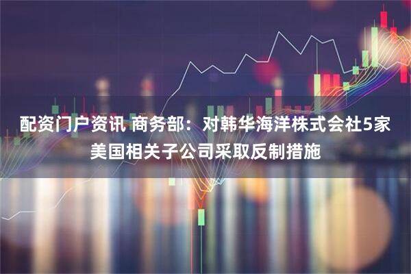 配资门户资讯 商务部：对韩华海洋株式会社5家美国相关子公司采取反制措施