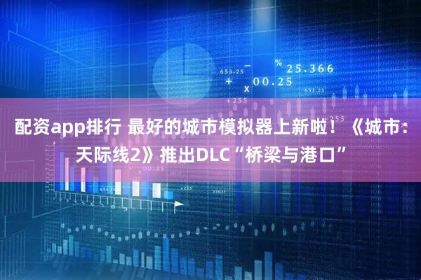 配资app排行 最好的城市模拟器上新啦！《城市：天际线2》推出DLC“桥梁与港口”
