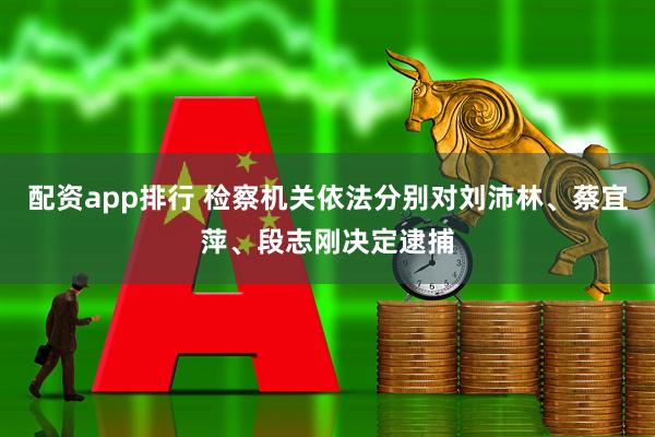 配资app排行 检察机关依法分别对刘沛林、蔡宜萍、段志刚决定逮捕
