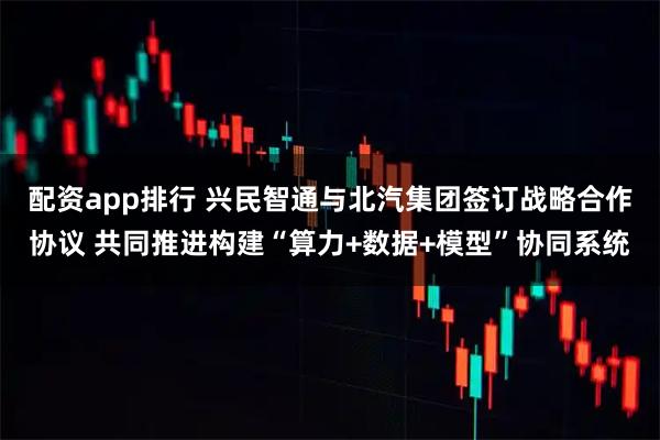 配资app排行 兴民智通与北汽集团签订战略合作协议 共同推进构建“算力+数据+模型”协同系统