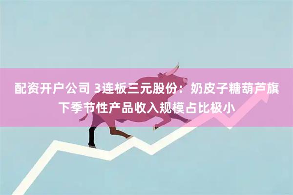 配资开户公司 3连板三元股份：奶皮子糖葫芦旗下季节性产品收入规模占比极小