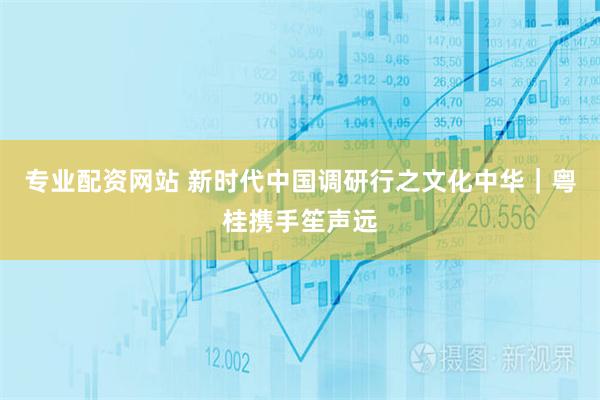 专业配资网站 新时代中国调研行之文化中华｜粤桂携手笙声远
