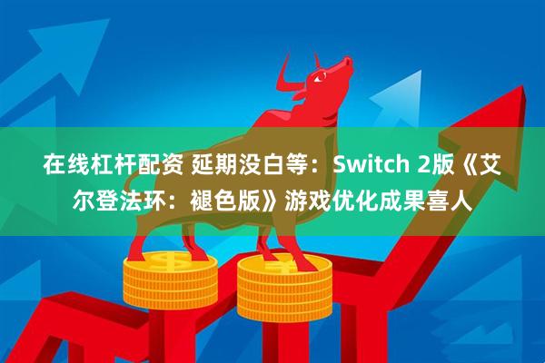 在线杠杆配资 延期没白等：Switch 2版《艾尔登法环：褪色版》游戏优化成果喜人