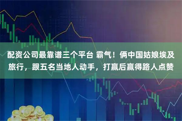 配资公司最靠谱三个平台 霸气！俩中国姑娘埃及旅行，跟五名当地人动手，打赢后赢得路人点赞