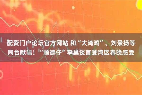 配资门户论坛官方网站 和“大湾鸡”、刘景扬等同台献唱！“顺德仔”李昊谈首登湾区春晚感受