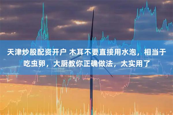 天津炒股配资开户 木耳不要直接用水泡，相当于吃虫卵，大厨教你正确做法，太实用了