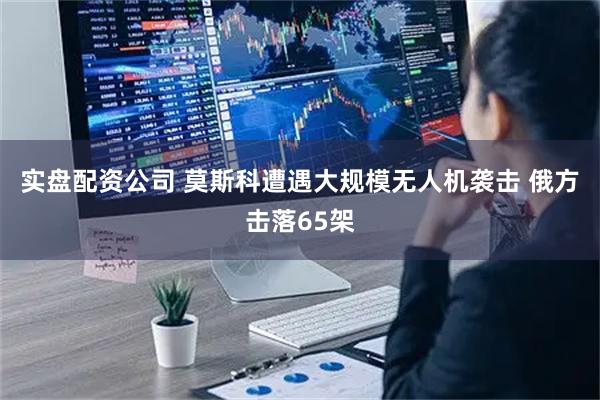 实盘配资公司 莫斯科遭遇大规模无人机袭击 俄方击落65架